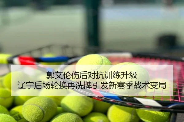 郭艾伦伤后对抗训练升级 辽宁后场轮换再洗牌引发新赛季战术变局