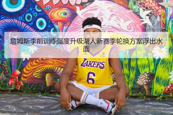 詹姆斯季前训练强度升级湖人新赛季轮换方案浮出水面