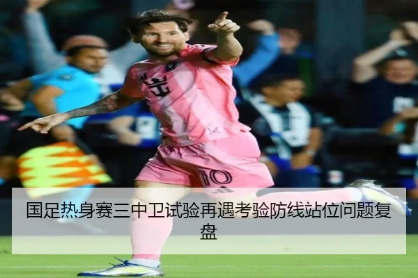 国足热身赛三中卫试验再遇考验防线站位问题复盘